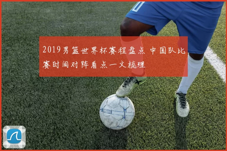 2019男篮世界杯赛程盘点 中国队比赛时间对阵看点一文梳理