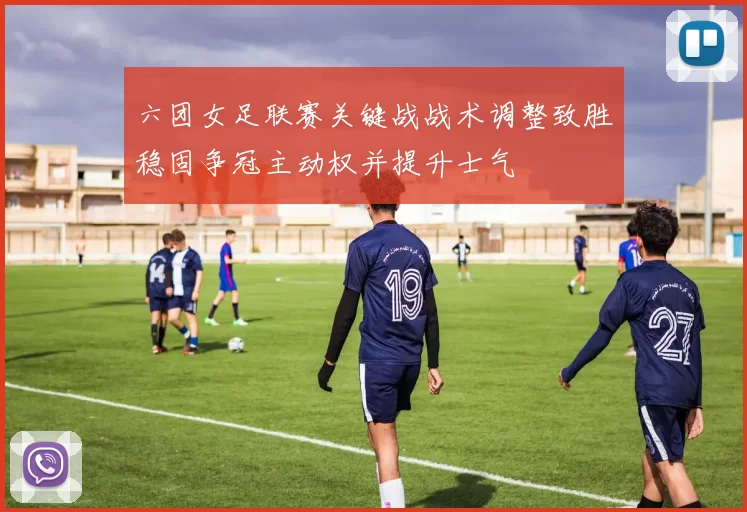 六团女足联赛关键战战术调整致胜稳固争冠主动权并提升士气