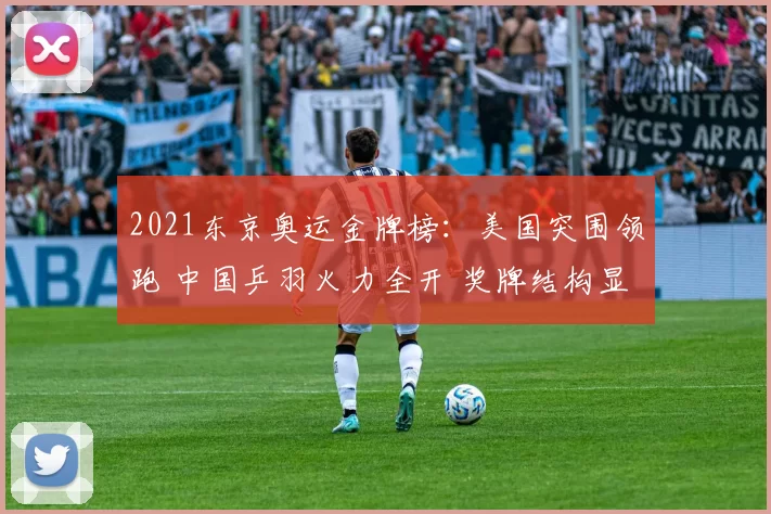 2021东京奥运金牌榜:美国突围领跑 中国乒羽火力全开 奖牌结构显东亚优势
