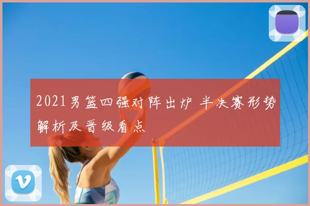 2021男篮四强对阵出炉 半决赛形势解析及晋级看点