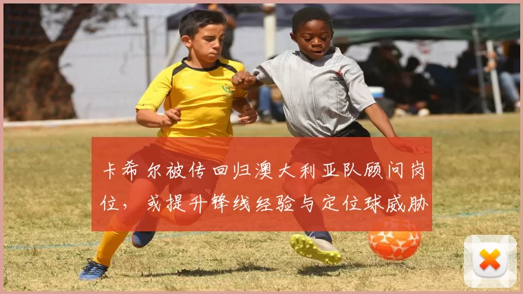 卡希尔被传回归澳大利亚队顾问岗位，或提升锋线经验与定位球威胁