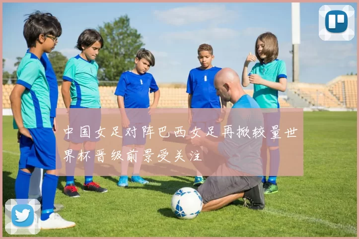 中国女足对阵巴西女足再掀较量世界杯晋级前景受关注