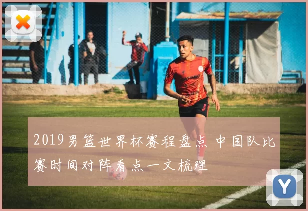 2019男篮世界杯赛程盘点 中国队比赛时间对阵看点一文梳理