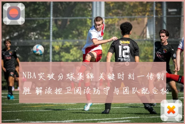 NBA突破分球集锦 关键时刻一传制胜 解读控卫阅读防守与团队配合秘诀
