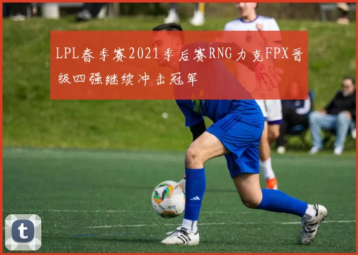 LPL春季赛2021季后赛RNG力克FPX晋级四强继续冲击冠军