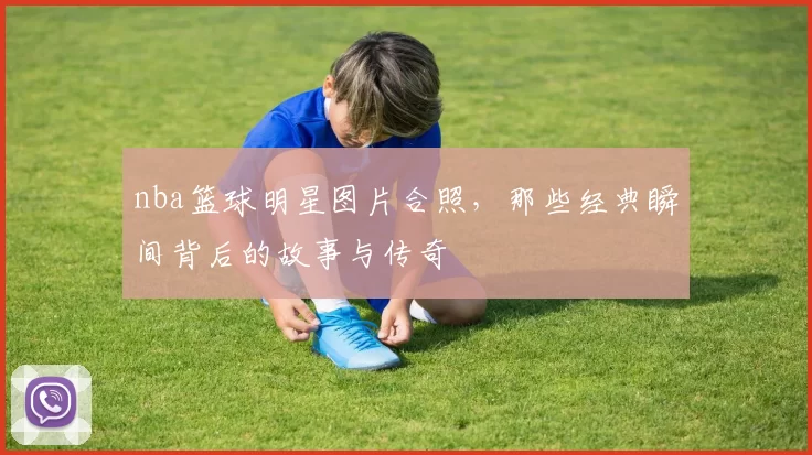 nba篮球明星图片合照，那些经典瞬间背后的故事与传奇