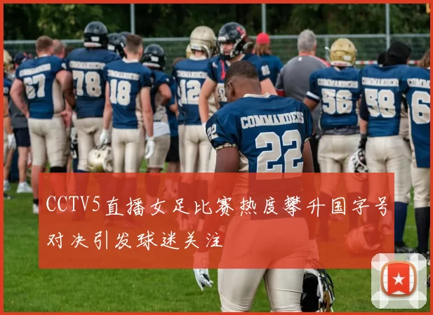 CCTV5直播女足比赛热度攀升国字号对决引发球迷关注