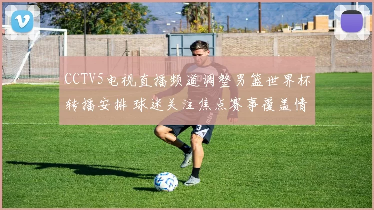 CCTV5电视直播频道调整男篮世界杯转播安排 球迷关注焦点赛事覆盖情况