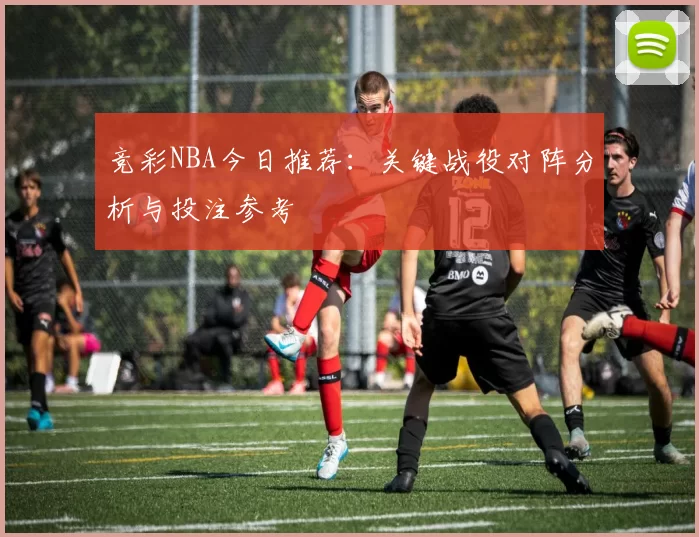 竞彩NBA今日推荐：关键战役对阵分析与投注参考