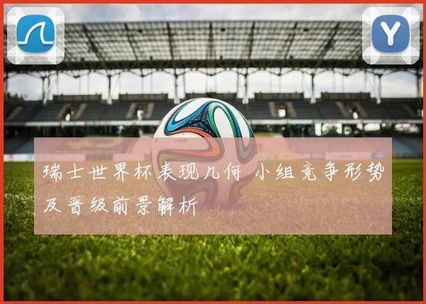 瑞士世界杯表现几何 小组竞争形势及晋级前景解析