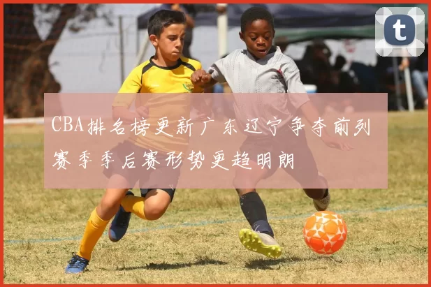 CBA排名榜更新广东辽宁争夺前列 赛季季后赛形势更趋明朗