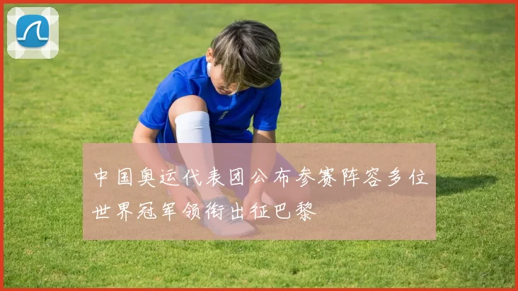 中国奥运代表团公布参赛阵容多位世界冠军领衔出征巴黎