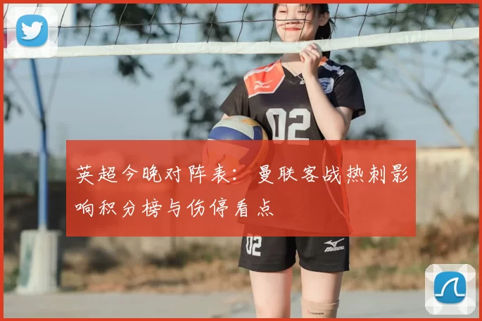 英超今晚对阵表：曼联客战热刺影响积分榜与伤停看点