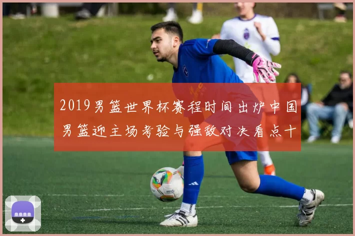 2019男篮世界杯赛程时间出炉中国男篮迎主场考验与强敌对决看点十足