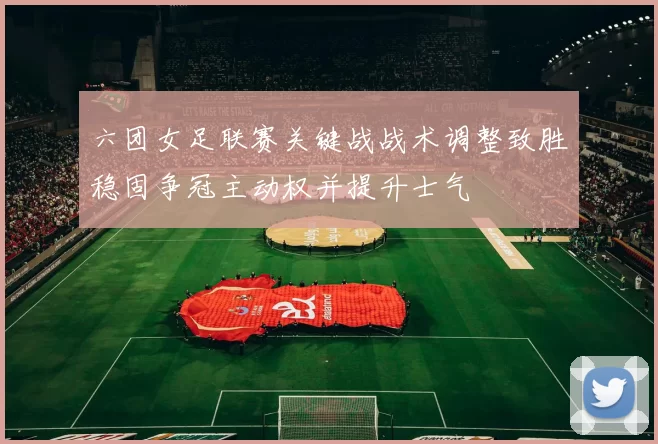 六团女足联赛关键战战术调整致胜稳固争冠主动权并提升士气