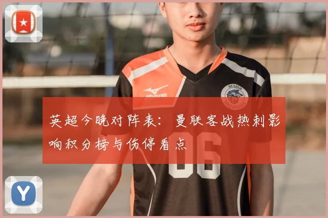 英超今晚对阵表：曼联客战热刺影响积分榜与伤停看点