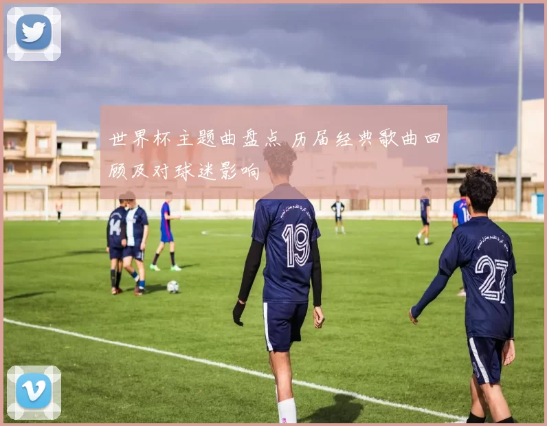 世界杯主题曲盘点 历届经典歌曲回顾及对球迷影响