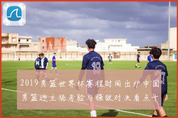 2019男篮世界杯赛程时间出炉中国男篮迎主场考验与强敌对决看点十足