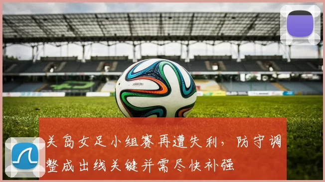 关岛女足小组赛再遭失利，防守调整成出线关键并需尽快补强
