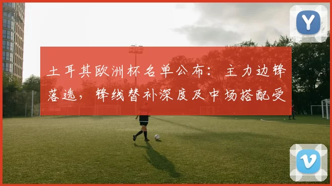 土耳其欧洲杯名单公布：主力边锋落选，锋线替补深度及中场搭配受考验