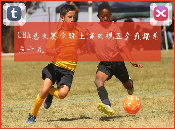 CBA总决赛今晚上演央视五套直播看点十足