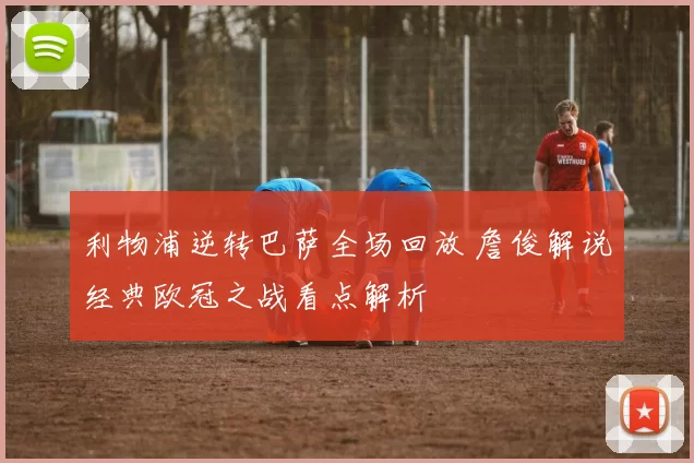 利物浦逆转巴萨全场回放 詹俊解说经典欧冠之战看点解析