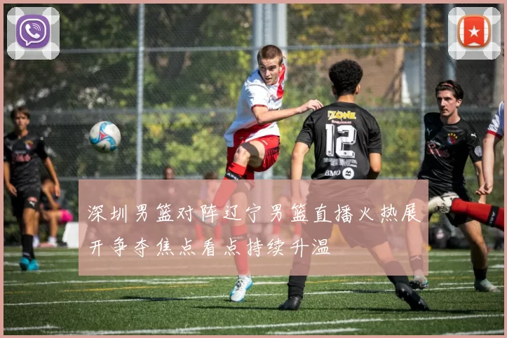 深圳男篮对阵辽宁男篮直播火热展开争夺焦点看点持续升温