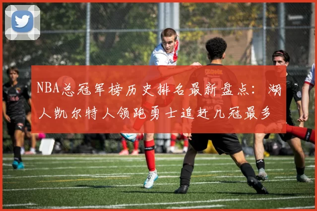 NBA总冠军榜历史排名最新盘点:湖人凯尔特人领跑勇士追赶几冠最多