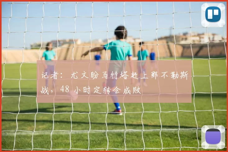 记者：尤文盼马特塔赶上那不勒斯战，48 小时定转会成败