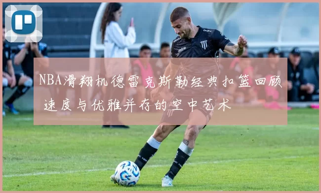 NBA滑翔机德雷克斯勒经典扣篮回顾 速度与优雅并存的空中艺术