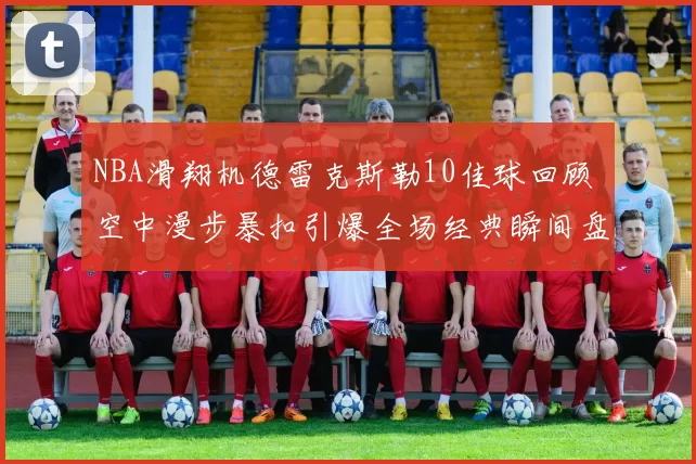 NBA滑翔机德雷克斯勒10佳球回顾 空中漫步暴扣引爆全场经典瞬间盘点