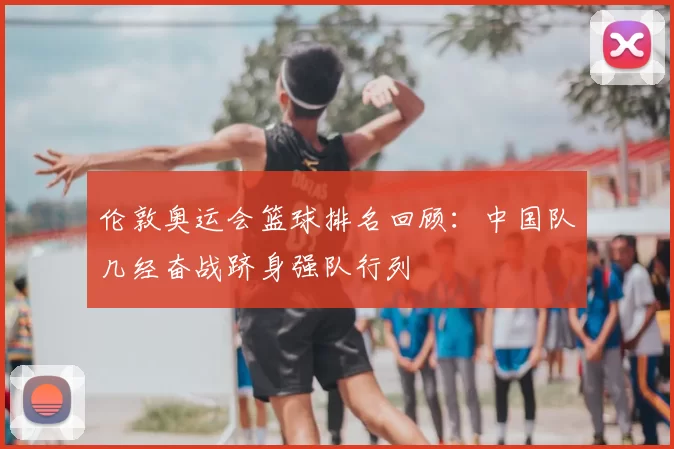 伦敦奥运会篮球排名回顾：中国队几经奋战跻身强队行列