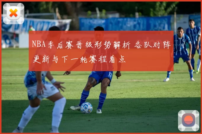 NBA季后赛晋级形势解析 各队对阵更新与下一轮赛程看点