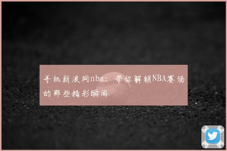 手机新浪网nba：带你解锁NBA赛场的那些精彩瞬间
