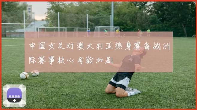 中国女足对澳大利亚热身赛备战洲际赛事核心考验加剧