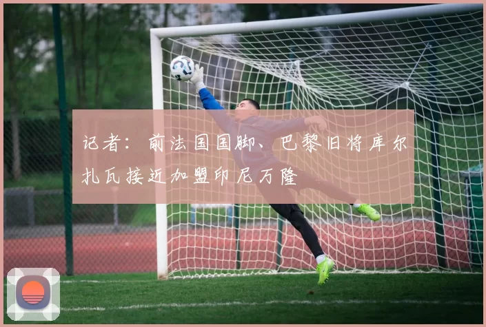 记者：前法国国脚、巴黎旧将库尔扎瓦接近加盟印尼万隆