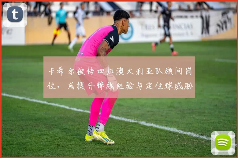 卡希尔被传回归澳大利亚队顾问岗位，或提升锋线经验与定位球威胁