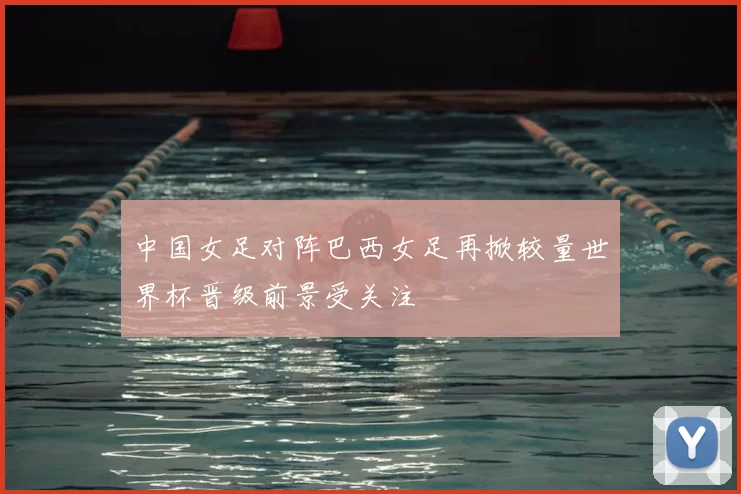 中国女足对阵巴西女足再掀较量世界杯晋级前景受关注