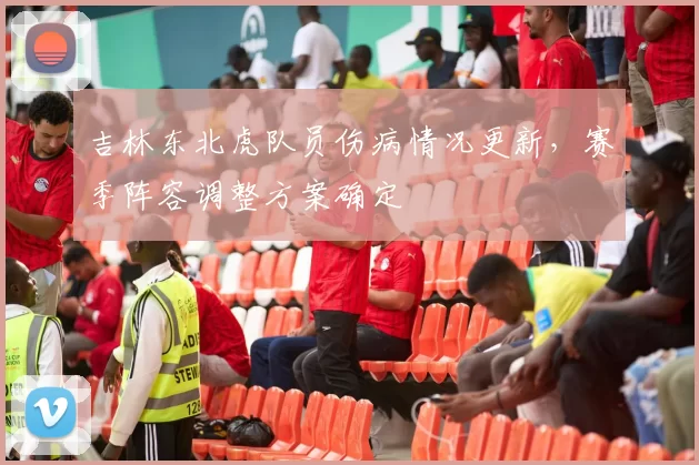 吉林东北虎队员伤病情况更新，赛季阵容调整方案确定