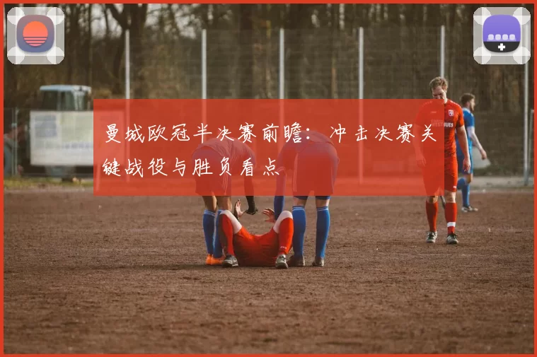 曼城欧冠半决赛前瞻：冲击决赛关键战役与胜负看点