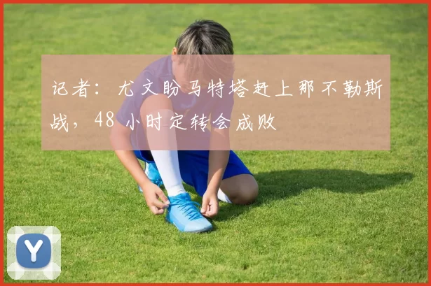 记者：尤文盼马特塔赶上那不勒斯战，48 小时定转会成败