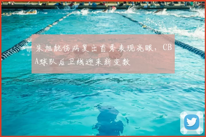 朱旭航伤病复出首秀表现亮眼,CBA球队后卫线迎来新变数