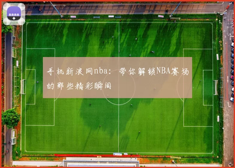 手机新浪网nba：带你解锁NBA赛场的那些精彩瞬间