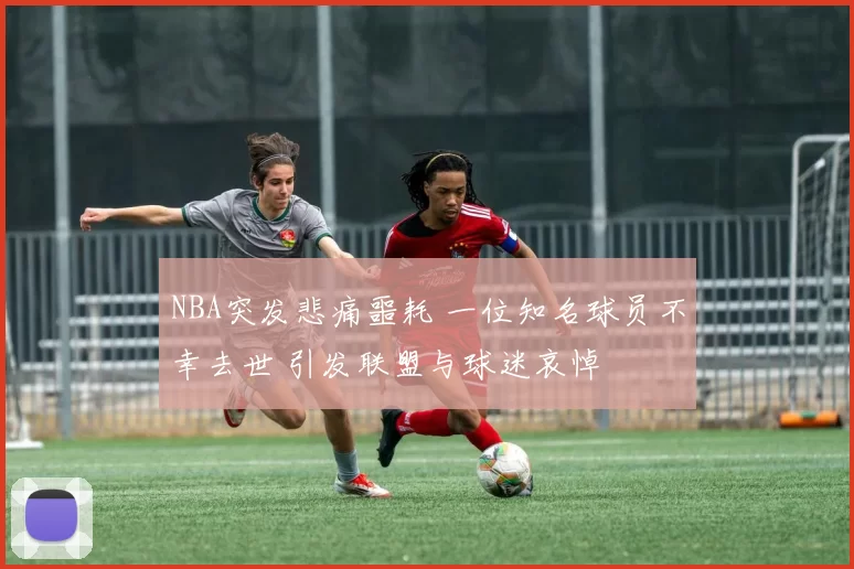 NBA突发悲痛噩耗 一位知名球员不幸去世 引发联盟与球迷哀悼