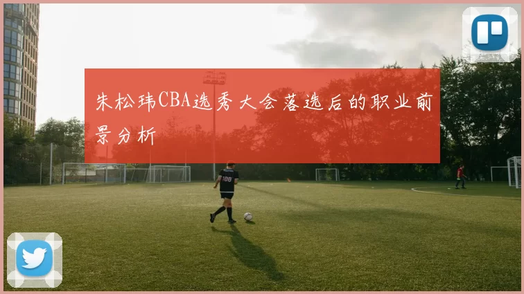 朱松玮CBA选秀大会落选后的职业前景分析