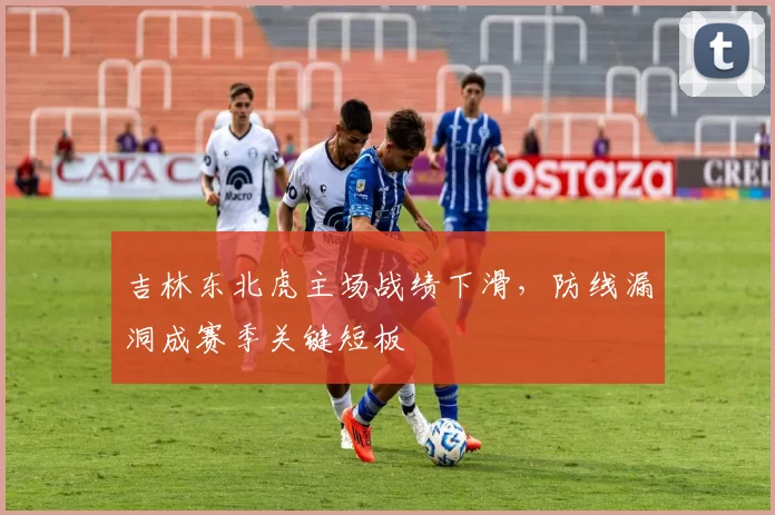 吉林东北虎主场战绩下滑,防线漏洞成赛季关键短板