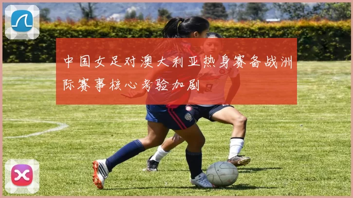 中国女足对澳大利亚热身赛备战洲际赛事核心考验加剧