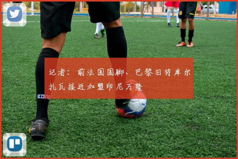 记者：前法国国脚、巴黎旧将库尔扎瓦接近加盟印尼万隆