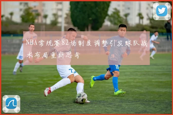 NBA常规赛82场制度调整引发球队战术布局重新思考