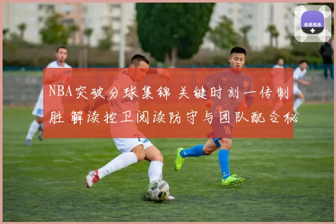 NBA突破分球集锦 关键时刻一传制胜 解读控卫阅读防守与团队配合秘诀